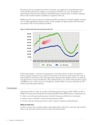 Optimization | Strategic White Paper6
Revisiting a previous example from earlier in the paper, new applications created dynamic stresses
in the network. In this Tier-1 example, an assessment revealed the root cause, determined to be
approximately 1000 subscribers playing a bandwidth-hungry computer game on mobile computing
devices with attached modems, manifested as congestion in the core.
Hidden from the assurance layer, the unidirectional flows (see Figure 6) resulted in higher consump-
tion of wireless signaling and airtime resources. In this example, the approximately 1000 subscribers
accounted for 30% of total unidirectional flows.
Figure 6. Unidirectional flows decreasing subscriber QoE
In this final example, a customer was preparing for a network extension in Africa but needed to
remove existing congestion issues and size the extension to the forecast traffic needs. The scope of
work included an assessment on the radio (parameters, frequency-plan updates) and the core network,
and optimization to remove bottlenecks. The resulting business case analysis demonstrated a savings
of 200K€ per year, an 8% increase in call efficiency, and the ability to increase subscribers by 10%
without increasing capital intensity.
Conclusion
Optimization delivers results. In a market with declining fixed revenues, mobile ARPU not able to
bridge the revenue gap and radically increasing bandwidth driving OPEX increases, optimization can:
•	 reduce costs with quick payback projects, thereby freeing up cash flow for re-investment
•	 improve end-to-end QoE to reach network performance KPIs
•	 do more with the existing asset base in order to improve utilization and performance
What to look for?
Look for a partner that can bring wireless and wireline probes and tools to assess the radio network
down to the subscriber and device level as well as the fixed network.
 
