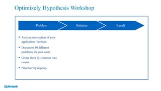 § Analyze one section of your
application / website
§ Document 10 different
problems for your users
§ Group them by common root
causes
§ Prioritize by urgency
Problem Solution Result
Optimizely Hypothesis Workshop
 