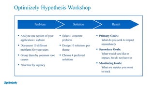 § Analyze one section of your
application / website
§ Document 10 different
problems for your users
§ Group them by common root
causes
§ Prioritize by urgency
Problem Solution Result
Optimizely Hypothesis Workshop
§ Select 1 concrete
problem
§ Design 10 solutions per
theme
§ Choose 4 preferred
solutions
§ Primary Goals:
What do you seek to impact
immediately
§ Secondary Goals:
What would you like to
impact, but do not have to
§ Monitoring Goals:
What are metrics you want
to track
 