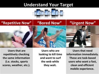 Understand Your Target Users that are repetitively checking  the same information  (i.e. stocks, sports scores, weather, etc.).  Users who are looking to kill time and want to surf the web while  they wait.  Users that need information immediately. These are task-based users who want a fast, clean and efficient  mobile experience.  “ Repetitive Now” “ Bored Now” “ Urgent Now” 