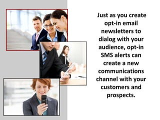   Just as you create opt-in email newsletters to dialog with your audience, opt-in SMS alerts can create a new communications channel with your customers and prospects. 
