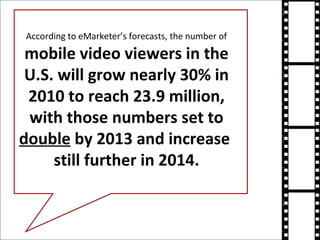 According to eMarketer’s forecasts, the number of  mobile video viewers in the U.S. will grow nearly 30% in 2010 to reach 23.9 million, with those numbers set to  double  by 2013 and increase  still further in 2014. 