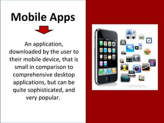 Mobile Apps An application, downloaded by the user to their mobile device, that is small in comparison to comprehensive desktop applications, but can be quite sophisticated, and very popular.  