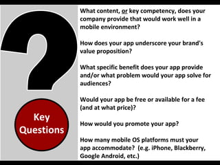 Key Questions What content,  or  key competency, does your company provide that would work well in a mobile environment? How does your app underscore your brand's value proposition?  What specific benefit does your app provide and/or what problem would your app solve for audiences? Would your app be free or available for a fee (and at what price)?  How would you promote your app? How many mobile OS platforms must your  app accommodate?  (e.g. iPhone, Blackberry, Google Android, etc.) 
