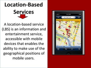 Location-Based Services A location-based service (LBS) is an information and entertainment service, accessible with mobile devices that enables the ability to make use of the geographical positions of mobile users.  
