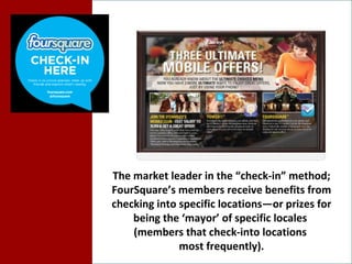 The market leader in the “check-in” method; FourSquare’s members receive benefits from checking into specific locations—or prizes for being the ‘mayor’ of specific locales  (members that check-into locations  most frequently). 