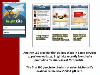 Another LBS provider that utilizes check-in based services to perform updates, Brightkite recently launched a promotion for check-ins at McDonalds.  The first 500 people to check-in at select McDonald’s locations received a $5 VISA gift card.  