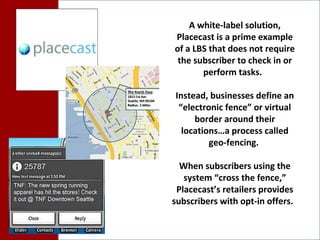 A white-label solution, Placecast is a prime example of a LBS that does not require the subscriber to check in or perform tasks.  Instead, businesses define an “electronic fence” or virtual border around their locations…a process called geo-fencing.  When subscribers using the system “cross the fence,” Placecast’s retailers provides subscribers with opt-in offers.  