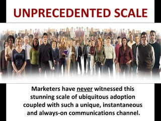 Marketers have  never  witnessed this  stunning scale of ubiquitous adoption  coupled with such a unique, instantaneous  and always-on communications channel. UNPRECEDENTED SCALE 