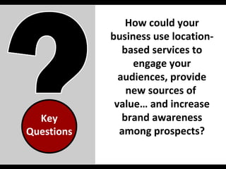 Key Questions How could your business use location-based services to engage your audiences, provide new sources of  value… and increase brand awareness among prospects? 