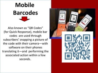 Mobile  Barcodes Also known as “QR Codes” (for Quick Response), mobile bar codes  are used through subscribers’ snapping a picture of the code with their camera—with software on their phones translating it—and  performing the  associated action within a few seconds.  
