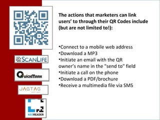 The actions that marketers can link users’ to through their QR Codes include (but are not limited to!): Connect to a mobile web address  Download a MP3  Initiate an email with the QR  owner’s name in the "send to" field  Initiate a call on the phone  Download a PDF/brochure Receive a multimedia file via SMS 