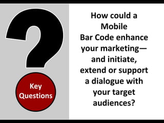 Key Questions How could a Mobile Bar Code enhance your marketing—and initiate, extend or support a dialogue with your target audiences? 