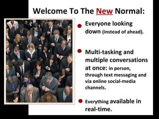 Welcome To The  New  Normal: Everyone looking down  (instead of ahead). Multi-tasking and multiple conversations at once:  in person, through text messaging and via online social-media channels. Everything  available in  real-time. B2B: Your Revenue Opportunities are calling But if innovation drives opportunity, which in turn fuels new profit centers and lucrative new market segments, why do so many BtoB marketers dismiss social media as merely a BtoC play? Moreover, if business professionals automatically qualify as "engaged" around an expertise or practice area—unlike fickle consumers easily lured by the latest fad—why aren't more BtoB marketers engaging with them? 