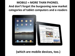 (which are mobile devices, too.) MOBILE = MORE THAN PHONES.  And don’t forget the burgeoning new market categories of tablet computers and e-readers 