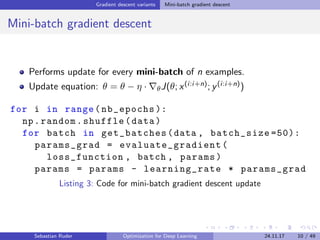 Gradient descent variants Mini-batch gradient descent
Mini-batch gradient descent
Performs update for every mini-batch of n examples.
Update equation: θ = θ − η · θJ(θ; x(i:i+n); y(i:i+n))
for i in range(nb_epochs ):
np.random.shuffle(data)
for batch in get_batches(data , batch_size =50):
params_grad = evaluate_gradient (
loss_function , batch , params)
params = params - learning_rate * params_grad
Listing 3: Code for mini-batch gradient descent update
Sebastian Ruder Optimization for Deep Learning 24.11.17 10 / 49
 