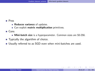 Gradient descent variants Mini-batch gradient descent
Pros
Reduces variance of updates.
Can exploit matrix multiplication primitives.
Cons
Mini-batch size is a hyperparameter. Common sizes are 50-256.
Typically the algorithm of choice.
Usually referred to as SGD even when mini-batches are used.
Sebastian Ruder Optimization for Deep Learning 24.11.17 11 / 49
 