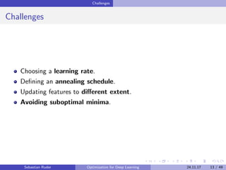 Challenges
Challenges
Choosing a learning rate.
Deﬁning an annealing schedule.
Updating features to diﬀerent extent.
Avoiding suboptimal minima.
Sebastian Ruder Optimization for Deep Learning 24.11.17 13 / 49
 