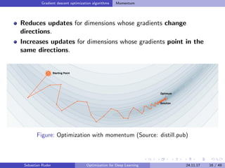 Gradient descent optimization algorithms Momentum
Reduces updates for dimensions whose gradients change
directions.
Increases updates for dimensions whose gradients point in the
same directions.
Figure: Optimization with momentum (Source: distill.pub)
Sebastian Ruder Optimization for Deep Learning 24.11.17 16 / 49
 