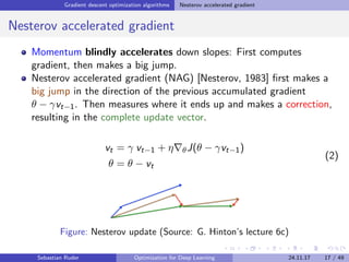 Gradient descent optimization algorithms Nesterov accelerated gradient
Nesterov accelerated gradient
Momentum blindly accelerates down slopes: First computes
gradient, then makes a big jump.
Nesterov accelerated gradient (NAG) [Nesterov, 1983] ﬁrst makes a
big jump in the direction of the previous accumulated gradient
θ − γvt−1. Then measures where it ends up and makes a correction,
resulting in the complete update vector.
vt = γ vt−1 + η θJ(θ − γvt−1)
θ = θ − vt
(2)
Figure: Nesterov update (Source: G. Hinton’s lecture 6c)
Sebastian Ruder Optimization for Deep Learning 24.11.17 17 / 49
 