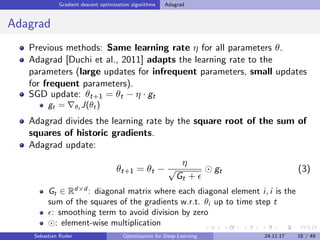 Gradient descent optimization algorithms Adagrad
Adagrad
Previous methods: Same learning rate η for all parameters θ.
Adagrad [Duchi et al., 2011] adapts the learning rate to the
parameters (large updates for infrequent parameters, small updates
for frequent parameters).
SGD update: θt+1 = θt − η · gt
gt = θt J(θt)
Adagrad divides the learning rate by the square root of the sum of
squares of historic gradients.
Adagrad update:
θt+1 = θt −
η
√
Gt +
gt (3)
Gt ∈ Rd×d
: diagonal matrix where each diagonal element i, i is the
sum of the squares of the gradients w.r.t. θi up to time step t
: smoothing term to avoid division by zero
: element-wise multiplication
Sebastian Ruder Optimization for Deep Learning 24.11.17 18 / 49
 