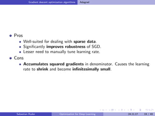 Gradient descent optimization algorithms Adagrad
Pros
Well-suited for dealing with sparse data.
Signiﬁcantly improves robustness of SGD.
Lesser need to manually tune learning rate.
Cons
Accumulates squared gradients in denominator. Causes the learning
rate to shrink and become inﬁnitesimally small.
Sebastian Ruder Optimization for Deep Learning 24.11.17 19 / 49
 