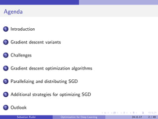 Agenda
1 Introduction
2 Gradient descent variants
3 Challenges
4 Gradient descent optimization algorithms
5 Parallelizing and distributing SGD
6 Additional strategies for optimizing SGD
7 Outlook
Sebastian Ruder Optimization for Deep Learning 24.11.17 2 / 49
 