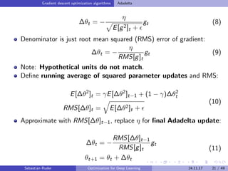 Gradient descent optimization algorithms Adadelta
∆θt = −
η
E[g2]t +
gt (8)
Denominator is just root mean squared (RMS) error of gradient:
∆θt = −
η
RMS[g]t
gt (9)
Note: Hypothetical units do not match.
Deﬁne running average of squared parameter updates and RMS:
E[∆θ2
]t = γE[∆θ2
]t−1 + (1 − γ)∆θ2
t
RMS[∆θ]t = E[∆θ2]t +
(10)
Approximate with RMS[∆θ]t−1, replace η for ﬁnal Adadelta update:
∆θt = −
RMS[∆θ]t−1
RMS[g]t
gt
θt+1 = θt + ∆θt
(11)
Sebastian Ruder Optimization for Deep Learning 24.11.17 21 / 49
 
