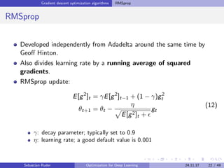 Gradient descent optimization algorithms RMSprop
RMSprop
Developed independently from Adadelta around the same time by
Geoﬀ Hinton.
Also divides learning rate by a running average of squared
gradients.
RMSprop update:
E[g2
]t = γE[g2
]t−1 + (1 − γ)g2
t
θt+1 = θt −
η
E[g2]t +
gt
(12)
γ: decay parameter; typically set to 0.9
η: learning rate; a good default value is 0.001
Sebastian Ruder Optimization for Deep Learning 24.11.17 22 / 49
 