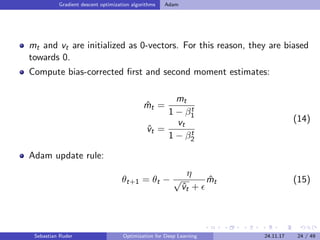 Gradient descent optimization algorithms Adam
mt and vt are initialized as 0-vectors. For this reason, they are biased
towards 0.
Compute bias-corrected ﬁrst and second moment estimates:
ˆmt =
mt
1 − βt
1
ˆvt =
vt
1 − βt
2
(14)
Adam update rule:
θt+1 = θt −
η
√
ˆvt +
ˆmt (15)
Sebastian Ruder Optimization for Deep Learning 24.11.17 24 / 49
 