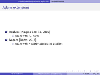Gradient descent optimization algorithms Adam extensions
Adam extensions
1 AdaMax [Kingma and Ba, 2015]
Adam with ∞ norm
2 Nadam [Dozat, 2016]
Adam with Nesterov accelerated gradient
Sebastian Ruder Optimization for Deep Learning 24.11.17 25 / 49
 