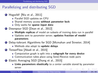 Parallelizing and distributing SGD
Parallelizing and distributing SGD
1 Hogwild! [Niu et al., 2011]
Parallel SGD updates on CPU
Shared memory access without parameter lock
Only works for sparse input data
2 Downpour SGD [Dean et al., 2012]
Multiple replicas of model on subsets of training data run in parallel
Updates sent to parameter server; updates fraction of model
parameters
3 Delay-tolerant Algorithms for SGD [Mcmahan and Streeter, 2014]
Methods also adapt to update delays
4 TensorFlow [Abadi et al., 2015]
Computation graph is split into a subgraph for every device
Communication takes place using Send/Receive node pairs
5 Elastic Averaging SGD [Zhang et al., 2015]
Links parameters elastically to a center variable stored by parameter
server
Sebastian Ruder Optimization for Deep Learning 24.11.17 29 / 49
 