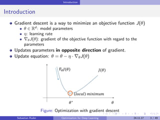 Introduction
Introduction
Gradient descent is a way to minimize an objective function J(θ)
θ ∈ Rd
: model parameters
η: learning rate
θJ(θ): gradient of the objective function with regard to the
parameters
Updates parameters in opposite direction of gradient.
Update equation: θ = θ − η · θJ(θ)
Figure: Optimization with gradient descent
Sebastian Ruder Optimization for Deep Learning 24.11.17 3 / 49
 