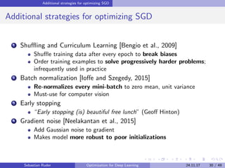Additional strategies for optimizing SGD
Additional strategies for optimizing SGD
1 Shuﬄing and Curriculum Learning [Bengio et al., 2009]
Shuﬄe training data after every epoch to break biases
Order training examples to solve progressively harder problems;
infrequently used in practice
2 Batch normalization [Ioﬀe and Szegedy, 2015]
Re-normalizes every mini-batch to zero mean, unit variance
Must-use for computer vision
3 Early stopping
“Early stopping (is) beautiful free lunch” (Geoﬀ Hinton)
4 Gradient noise [Neelakantan et al., 2015]
Add Gaussian noise to gradient
Makes model more robust to poor initializations
Sebastian Ruder Optimization for Deep Learning 24.11.17 30 / 49
 