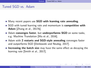 Outlook Tuned SGD vs. Adam
Tuned SGD vs. Adam
Many recent papers use SGD with learning rate annealing.
SGD with tuned learning rate and momentum is competitive with
Adam [Zhang et al., 2017b].
Adam converges faster, but underperforms SGD on some tasks,
e.g. Machine Translation [Wu et al., 2016].
Adam with 2 restarts and SGD-style annealing converges faster
and outperforms SGD [Denkowski and Neubig, 2017].
Increasing the batch size may have the same eﬀect as decaying the
learning rate [Smith et al., 2017].
Sebastian Ruder Optimization for Deep Learning 24.11.17 32 / 49
 
