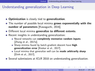 Outlook Understanding generalization in Deep Learning
Understanding generalization in Deep Learning
Optimization is closely tied to generalization.
The number of possible local minima grows exponentially with the
number of parameters [Kawaguchi, 2016].
Diﬀerent local minima generalize to diﬀerent extents.
Recent insights in understanding generalization:
Neural networks can completely memorize random inputs
[Zhang et al., 2017a].
Sharp minima found by batch gradient descent have high
generalization error [Keskar et al., 2017].
Local minima that generalize well can be made arbitrarily sharp
[Dinh et al., 2017].
Several submissions at ICLR 2018 on understanding generalization.
Sebastian Ruder Optimization for Deep Learning 24.11.17 37 / 49
 