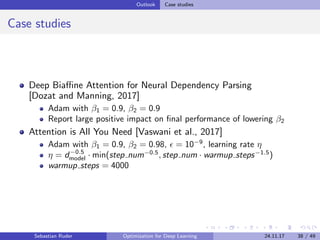 Outlook Case studies
Case studies
Deep Biaﬃne Attention for Neural Dependency Parsing
[Dozat and Manning, 2017]
Adam with β1 = 0.9, β2 = 0.9
Report large positive impact on ﬁnal performance of lowering β2
Attention is All You Need [Vaswani et al., 2017]
Adam with β1 = 0.9, β2 = 0.98, = 10−9
, learning rate η
η = d−0.5
model · min(step num−0.5
, step num · warmup steps−1.5
)
warmup steps = 4000
Sebastian Ruder Optimization for Deep Learning 24.11.17 38 / 49
 