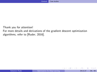 Outlook Case studies
Thank you for attention!
For more details and derivations of the gradient descent optimization
algorithms, refer to [Ruder, 2016].
Sebastian Ruder Optimization for Deep Learning 24.11.17 39 / 49
 