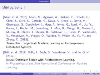 Bibliography
Bibliography I
[Abadi et al., 2015] Abadi, M., Agarwal, A., Barham, P., Brevdo, E.,
Chen, Z., Citro, C., Corrado, G., Davis, A., Dean, J., Devin, M.,
Ghemawat, S., Goodfellow, I., Harp, A., Irving, G., Isard, M., Jia, Y.,
Kaiser, L., Kudlur, M., Levenberg, J., Man, D., Monga, R., Moore, S.,
Murray, D., Shlens, J., Steiner, B., Sutskever, I., Tucker, P., Vanhoucke,
V., Vasudevan, V., Vinyals, O., Warden, P., Wicke, M., Yu, Y., and
Zheng, X. (2015).
TensorFlow: Large-Scale Machine Learning on Heterogeneous
Distributed Systems.
[Bello et al., 2017] Bello, I., Zoph, B., Vasudevan, V., and Le, Q. V.
(2017).
Neural Optimizer Search with Reinforcement Learning.
In Proceedings of the 34th International Conference on Machine
Learning.
Sebastian Ruder Optimization for Deep Learning 24.11.17 40 / 49
 