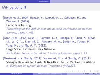 Bibliography
Bibliography II
[Bengio et al., 2009] Bengio, Y., Louradour, J., Collobert, R., and
Weston, J. (2009).
Curriculum learning.
Proceedings of the 26th annual international conference on machine
learning, pages 41–48.
[Dean et al., 2012] Dean, J., Corrado, G. S., Monga, R., Chen, K., Devin,
M., Le, Q. V., Mao, M. Z., Ranzato, M. A., Senior, A., Tucker, P.,
Yang, K., and Ng, A. Y. (2012).
Large Scale Distributed Deep Networks.
NIPS 2012: Neural Information Processing Systems, pages 1–11.
[Denkowski and Neubig, 2017] Denkowski, M. and Neubig, G. (2017).
Stronger Baselines for Trustable Results in Neural Machine Translation.
In Workshop on Neural Machine Translation (WNMT).
Sebastian Ruder Optimization for Deep Learning 24.11.17 41 / 49
 
