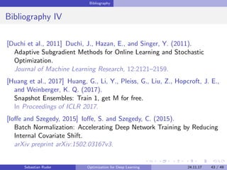 Bibliography
Bibliography IV
[Duchi et al., 2011] Duchi, J., Hazan, E., and Singer, Y. (2011).
Adaptive Subgradient Methods for Online Learning and Stochastic
Optimization.
Journal of Machine Learning Research, 12:2121–2159.
[Huang et al., 2017] Huang, G., Li, Y., Pleiss, G., Liu, Z., Hopcroft, J. E.,
and Weinberger, K. Q. (2017).
Snapshot Ensembles: Train 1, get M for free.
In Proceedings of ICLR 2017.
[Ioﬀe and Szegedy, 2015] Ioﬀe, S. and Szegedy, C. (2015).
Batch Normalization: Accelerating Deep Network Training by Reducing
Internal Covariate Shift.
arXiv preprint arXiv:1502.03167v3.
Sebastian Ruder Optimization for Deep Learning 24.11.17 43 / 49
 