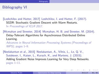 Bibliography
Bibliography VI
[Loshchilov and Hutter, 2017] Loshchilov, I. and Hutter, F. (2017).
SGDR: Stochastic Gradient Descent with Warm Restarts.
In Proceedings of ICLR 2017.
[Mcmahan and Streeter, 2014] Mcmahan, H. B. and Streeter, M. (2014).
Delay-Tolerant Algorithms for Asynchronous Distributed Online
Learning.
Advances in Neural Information Processing Systems (Proceedings of
NIPS), pages 1–9.
[Neelakantan et al., 2015] Neelakantan, A., Vilnis, L., Le, Q. V.,
Sutskever, I., Kaiser, L., Kurach, K., and Martens, J. (2015).
Adding Gradient Noise Improves Learning for Very Deep Networks.
pages 1–11.
Sebastian Ruder Optimization for Deep Learning 24.11.17 45 / 49
 