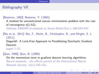 Bibliography
Bibliography VII
[Nesterov, 1983] Nesterov, Y. (1983).
A method for unconstrained convex minimization problem with the rate
of convergence o(1/k2).
Doklady ANSSSR (translated as Soviet.Math.Docl.), 269:543–547.
[Niu et al., 2011] Niu, F., Recht, B., Christopher, R., and Wright, S. J.
(2011).
Hogwild!: A Lock-Free Approach to Parallelizing Stochastic Gradient
Descent.
pages 1–22.
[Qian, 1999] Qian, N. (1999).
On the momentum term in gradient descent learning algorithms.
Neural networks : the oﬃcial journal of the International Neural
Network Society, 12(1):145–151.
Sebastian Ruder Optimization for Deep Learning 24.11.17 46 / 49
 