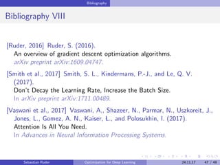 Bibliography
Bibliography VIII
[Ruder, 2016] Ruder, S. (2016).
An overview of gradient descent optimization algorithms.
arXiv preprint arXiv:1609.04747.
[Smith et al., 2017] Smith, S. L., Kindermans, P.-J., and Le, Q. V.
(2017).
Don’t Decay the Learning Rate, Increase the Batch Size.
In arXiv preprint arXiv:1711.00489.
[Vaswani et al., 2017] Vaswani, A., Shazeer, N., Parmar, N., Uszkoreit, J.,
Jones, L., Gomez, A. N., Kaiser, L., and Polosukhin, I. (2017).
Attention Is All You Need.
In Advances in Neural Information Processing Systems.
Sebastian Ruder Optimization for Deep Learning 24.11.17 47 / 49
 