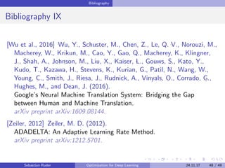 Bibliography
Bibliography IX
[Wu et al., 2016] Wu, Y., Schuster, M., Chen, Z., Le, Q. V., Norouzi, M.,
Macherey, W., Krikun, M., Cao, Y., Gao, Q., Macherey, K., Klingner,
J., Shah, A., Johnson, M., Liu, X., Kaiser, L., Gouws, S., Kato, Y.,
Kudo, T., Kazawa, H., Stevens, K., Kurian, G., Patil, N., Wang, W.,
Young, C., Smith, J., Riesa, J., Rudnick, A., Vinyals, O., Corrado, G.,
Hughes, M., and Dean, J. (2016).
Google’s Neural Machine Translation System: Bridging the Gap
between Human and Machine Translation.
arXiv preprint arXiv:1609.08144.
[Zeiler, 2012] Zeiler, M. D. (2012).
ADADELTA: An Adaptive Learning Rate Method.
arXiv preprint arXiv:1212.5701.
Sebastian Ruder Optimization for Deep Learning 24.11.17 48 / 49
 