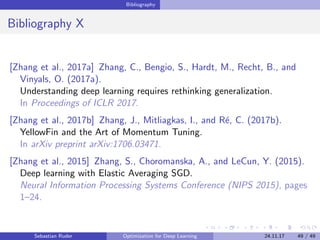 Bibliography
Bibliography X
[Zhang et al., 2017a] Zhang, C., Bengio, S., Hardt, M., Recht, B., and
Vinyals, O. (2017a).
Understanding deep learning requires rethinking generalization.
In Proceedings of ICLR 2017.
[Zhang et al., 2017b] Zhang, J., Mitliagkas, I., and R´e, C. (2017b).
YellowFin and the Art of Momentum Tuning.
In arXiv preprint arXiv:1706.03471.
[Zhang et al., 2015] Zhang, S., Choromanska, A., and LeCun, Y. (2015).
Deep learning with Elastic Averaging SGD.
Neural Information Processing Systems Conference (NIPS 2015), pages
1–24.
Sebastian Ruder Optimization for Deep Learning 24.11.17 49 / 49
 