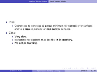 Gradient descent variants Batch gradient descent
Pros:
Guaranteed to converge to global minimum for convex error surfaces
and to a local minimum for non-convex surfaces.
Cons:
Very slow.
Intractable for datasets that do not ﬁt in memory.
No online learning.
Sebastian Ruder Optimization for Deep Learning 24.11.17 6 / 49
 