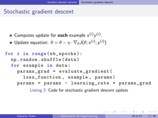 Gradient descent variants Stochastic gradient descent
Stochastic gradient descent
Computes update for each example x(i)y(i).
Update equation: θ = θ − η · θJ(θ; x(i); y(i))
for i in range(nb_epochs ):
np.random.shuffle(data)
for example in data:
params_grad = evaluate_gradient (
loss_function , example , params)
params = params - learning_rate * params_grad
Listing 2: Code for stochastic gradient descent update
Sebastian Ruder Optimization for Deep Learning 24.11.17 7 / 49
 