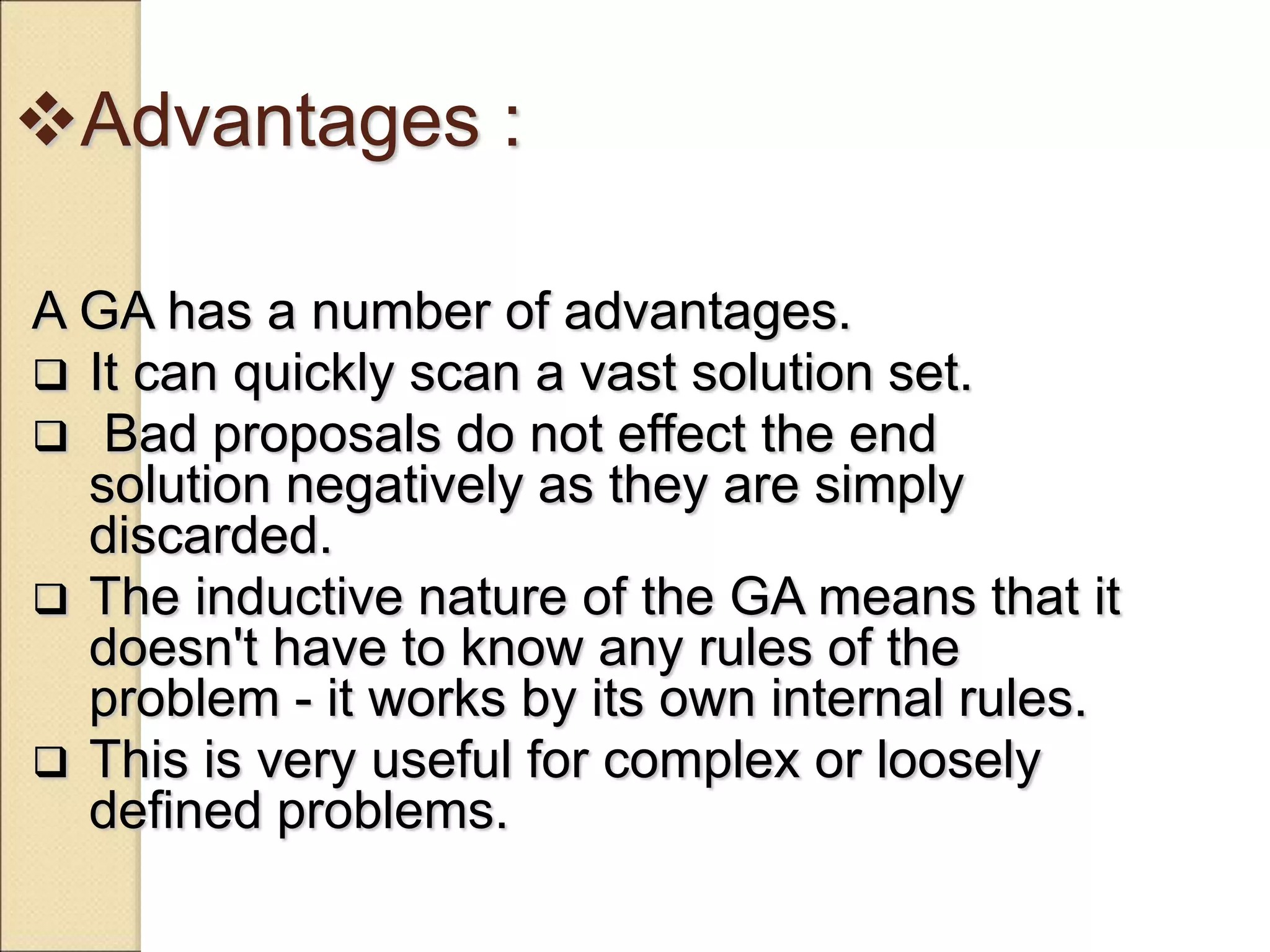 Advantages :
A GA has a number of advantages.
 It can quickly scan a vast solution set.
 Bad proposals do not effect the end
solution negatively as they are simply
discarded.
 The inductive nature of the GA means that it
doesn't have to know any rules of the
problem - it works by its own internal rules.
 This is very useful for complex or loosely
defined problems.
 