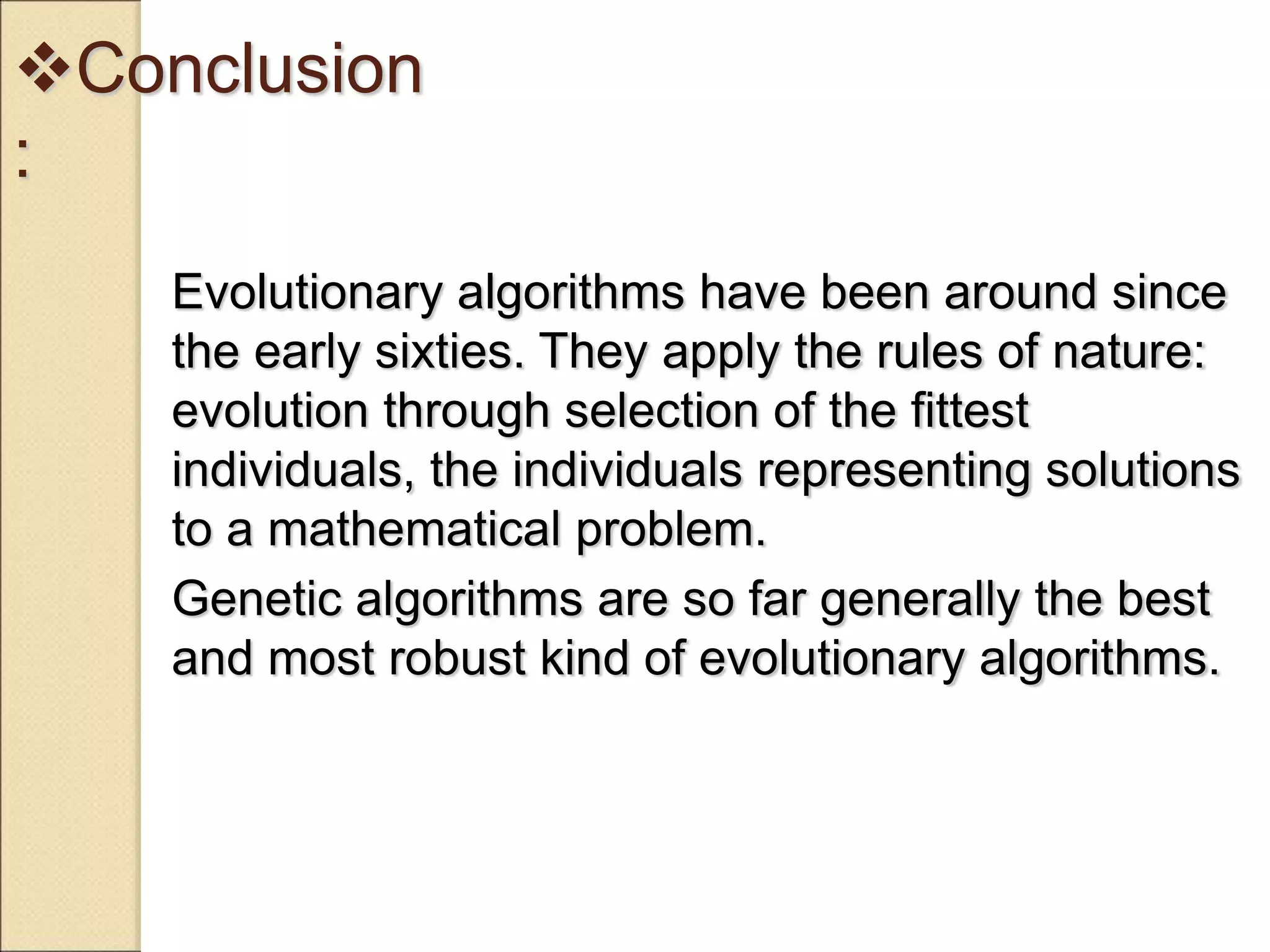 Conclusion
:
Evolutionary algorithms have been around since
the early sixties. They apply the rules of nature:
evolution through selection of the fittest
individuals, the individuals representing solutions
to a mathematical problem.
Genetic algorithms are so far generally the best
and most robust kind of evolutionary algorithms.
 
